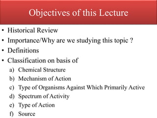 Objectives of this Lecture
• Historical Review
• Importance/Why are we studying this topic ?
• Definitions
• Classification on basis of
a) Chemical Structure
b) Mechanism of Action
c) Type of Organisms Against Which Primarily Active
d) Spectrum of Activity
e) Type of Action
f) Source
 