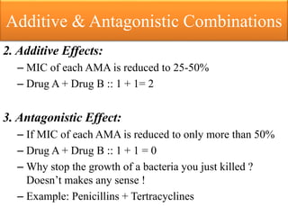 Additive & Antagonistic Combinations
2. Additive Effects:
– MIC of each AMA is reduced to 25-50%
– Drug A + Drug B :: 1 + 1= 2
3. Antagonistic Effect:
– If MIC of each AMA is reduced to only more than 50%
– Drug A + Drug B :: 1 + 1 = 0
– Why stop the growth of a bacteria you just killed ?
Doesn’t makes any sense !
– Example: Penicillins + Tertracyclines
 