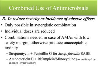 Combined Use of Antimicrobials
B. To reduce severity or incidence of adverse effects
• Only possible in synergistic combination
• Individual doses are reduced
• Combinations needed in case of AMAs with low
safety margin, otherwise produce unacceptable
toxicity.
– Streptomycin + Penicillin G for Strep. faecalis SABE
– Amphotericin B + Rifampicin/Minocycline (not antifungal but
enhance former’s action)
 