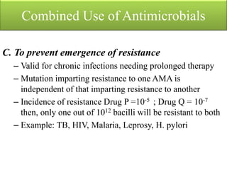 Combined Use of Antimicrobials
C. To prevent emergence of resistance
– Valid for chronic infections needing prolonged therapy
– Mutation imparting resistance to one AMA is
independent of that imparting resistance to another
– Incidence of resistance Drug P =10-5 ; Drug Q = 10-7
then, only one out of 1012 bacilli will be resistant to both
– Example: TB, HIV, Malaria, Leprosy, H. pylori
 