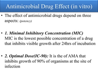 Antimicrobial Drug Effect (in vitro)
• The effect of antimicrobial drugs depend on three
aspects: (potency)
• 1. Minimal Inhibitory Concentration (MIC)
MIC is the lowest possible concentration of a drug
that inhibits visible growth after 24hrs of incubation
• 2. Optimal Dose(IC-90): It is the of AMA that
inhibits growth of 90% of organisms at the site of
infection
 