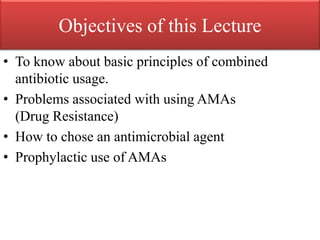 Objectives of this Lecture
• To know about basic principles of combined
antibiotic usage.
• Problems associated with using AMAs
(Drug Resistance)
• How to chose an antimicrobial agent
• Prophylactic use of AMAs
 