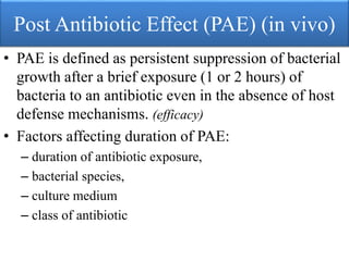 Post Antibiotic Effect (PAE) (in vivo)
• PAE is defined as persistent suppression of bacterial
growth after a brief exposure (1 or 2 hours) of
bacteria to an antibiotic even in the absence of host
defense mechanisms. (efficacy)
• Factors affecting duration of PAE:
– duration of antibiotic exposure,
– bacterial species,
– culture medium
– class of antibiotic
 