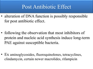 Post Antibiotic Effect
• alteration of DNA function is possibly responsible
for post antibiotic effect.
• following the observation that most inhibitors of
protein and nucleic acid synthesis induce long-term
PAE against susceptible bacteria.
• Ex aminoglycosides, fluoroquinolones, tetracyclines,
clindamycin, certain newer macrolides, rifampicin
 