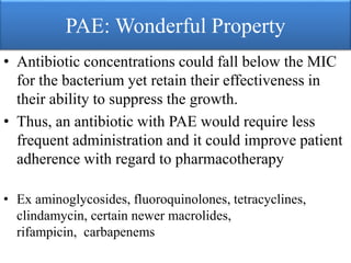 PAE: Wonderful Property
• Antibiotic concentrations could fall below the MIC
for the bacterium yet retain their effectiveness in
their ability to suppress the growth.
• Thus, an antibiotic with PAE would require less
frequent administration and it could improve patient
adherence with regard to pharmacotherapy
• Ex aminoglycosides, fluoroquinolones, tetracyclines,
clindamycin, certain newer macrolides,
rifampicin, carbapenems
 