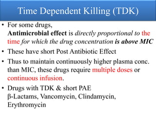 Time Dependent Killing (TDK)
• For some drugs,
Antimicrobial effect is directly proportional to the
time for which the drug concentration is above MIC
• These have short Post Antibiotic Effect
• Thus to maintain continuously higher plasma conc.
than MIC, these drugs require multiple doses or
continuous infusion.
• Drugs with TDK & short PAE
β-Lactams, Vancomycin, Clindamycin,
Erythromycin
 