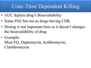 Conc-Time Dependent Killing
• AUC depicts drug’s Bioavailability
• Some PAE but not as drugs having CDK
• Dosing is not important here as it doesn’t changes
the bioavailability of drug
• Example:
Most FQ, Daptomycin, Azithromycin,
Clarithromycin
 