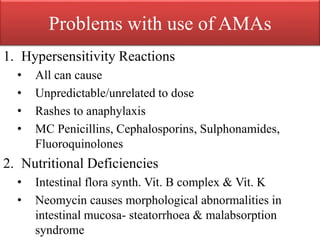Problems with use of AMAs
1. Hypersensitivity Reactions
• All can cause
• Unpredictable/unrelated to dose
• Rashes to anaphylaxis
• MC Penicillins, Cephalosporins, Sulphonamides,
Fluoroquinolones
2. Nutritional Deficiencies
• Intestinal flora synth. Vit. B complex & Vit. K
• Neomycin causes morphological abnormalities in
intestinal mucosa- steatorrhoea & malabsorption
syndrome
 