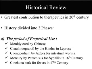 Historical Review
• Greatest contribution to therapeutics in 20th century
• History divided into 3 Phases:
a) The period of Emperical Use :
 Mouldy curd by Chinese
 Chaulmoogra oil by the Hindus in Leprosy
 Chenopodium by Aztecs for intestinal worms
 Mercury by Paracelsus for Syphilis in 16th Century
 Cinchona bark for fevers in 17th Century
 