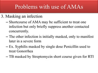 Problems with use of AMAs
3. Masking an infection
– Shortcourse of AMA may be sufficient to treat one
infection but only briefly suppress another contacted
concurrently.
– The other infection is initially masked, only to manifest
later in a severe form
– Ex. Syphilis masked by single dose Penicillin used to
treat Gonorrhea
– TB masked by Streptomycin short course given for RTI
 