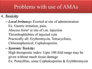 Problems with use of AMAs
4. Toxicity
– Local Irritancy: Exerted at site of administration
Ex. Gastric irritation, pain,
Abscess formn at site of i.m. injection
Thrombophlebitis of injected vein
Practically all: Erythromycin, Tetracyclines,
Chloramphenicol, Cephalosporins
– Systemic Toxicity:
High therapeutic index: Upto 100 fold range may be
given without much tissue damage
Ex: Penicillins, some Cephalosporins & Eryhthromycin
 