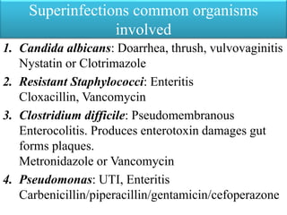 Superinfections common organisms
involved
1. Candida albicans: Doarrhea, thrush, vulvovaginitis
Nystatin or Clotrimazole
2. Resistant Staphylococci: Enteritis
Cloxacillin, Vancomycin
3. Clostridium difficile: Pseudomembranous
Enterocolitis. Produces enterotoxin damages gut
forms plaques.
Metronidazole or Vancomycin
4. Pseudomonas: UTI, Enteritis
Carbenicillin/piperacillin/gentamicin/cefoperazone
 