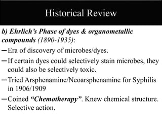Historical Review
b) Ehrlich’s Phase of dyes & organometallic
compounds (1890-1935):
─Era of discovery of microbes/dyes.
─If certain dyes could selectively stain microbes, they
could also be selectively toxic.
─Tried Arsphenamine/Neoarsphenamine for Syphilis
in 1906/1909
─Coined “Chemotherapy”. Knew chemical structure.
Selective action.
 