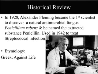 Historical Review
• In 1928, Alexander Fleming became the 1st scientist
to discover a natural antimicrobial fungus
Penicillium rubens & he named the extracted
substance Penicillin. Used in 1942 to treat
Streptococcal infection.
• Etymology:
Greek: Against Life
 