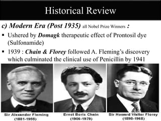Historical Review
c) Modern Era (Post 1935) all Nobel Prize Winners :
 Ushered by Domagk therapeutic effect of Prontosil dye
(Sulfonamide)
 1939 : Chain & Florey followed A. Fleming’s discovery
which culminated the clinical use of Penicillin by 1941
 