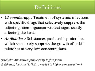Definitions
• Chemotherapy : Treatment of systemic infections
with specific drugs that selectively suppress the
infecting microorganism without significantly
affecting the host.
• Antibiotics : Substances produced by microbes
which selectively suppress the growth of or kill
microbes at very low concentrations.
(Excludes Antibodies: produced by higher forms
& Ethanol, lactic acid, H2O2 : needed in higher concentrations)
 