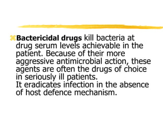 Bactericidal drugs kill bacteria at
drug serum levels achievable in the
patient. Because of their more
aggressive antimicrobial action, these
agents are often the drugs of choice
in seriously ill patients.
It eradicates infection in the absence
of host defence mechanism.
 
