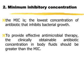 2. Minimum inhibitory concentration
the MIC is; the lowest concentration of
antibiotic that inhibits bacterial growth.
To provide effective antimicrobial therapy,
the clinically obtainable antibiotic
concentration in body fluids should be
greater than the MIC.
 