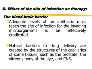 D. Effect of the site of infection on therapy:
The blood-brain barrier
Adequate levels of an antibiotic must
reach the site of infection for the invading
microorganisms to be effectively
eradicated.
Natural barriers to drug delivery are
created by the structures of the capillaries
of some tissues, such as the prostate, the
vitreous body of the eye, and CNS.
 