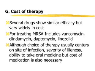G. Cost of therapy
Several drugs show similar efficacy but
vary widely in cost
For treating MRSA Includes vancomycin,
clindamycin, daptomycin, linezolid
Although choice of therapy usually centers
on site of infection, severity of illeness,
ability to take oral medicine but cost of
medication is also necessary
 