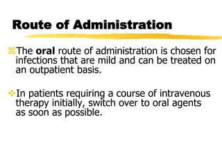 Route of Administration
The oral route of administration is chosen for
infections that are mild and can be treated on
an outpatient basis.
In patients requiring a course of intravenous
therapy initially, switch over to oral agents
as soon as possible.
 