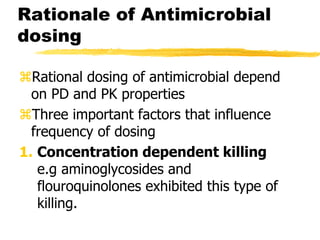 Rationale of Antimicrobial
dosing
Rational dosing of antimicrobial depend
on PD and PK properties
Three important factors that influence
frequency of dosing
1. Concentration dependent killing
e.g aminoglycosides and
flouroquinolones exhibited this type of
killing.
 