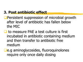 3. Post antibiotic effect
Persistent suppression of microbial growth
after level of antibiotic has fallen below
the MIC
 to measure PAE a test culture is first
incubated in antibiotic containing medium
and then transfer to antibiotic free
medium
e.g aminoglycosides, fluoroquinolones
require only once daily dosing
 