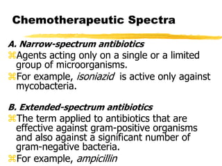 Chemotherapeutic Spectra
A. Narrow-spectrum antibiotics
Agents acting only on a single or a limited
group of microorganisms.
For example, isoniazid is active only against
mycobacteria.
B. Extended-spectrum antibiotics
The term applied to antibiotics that are
effective against gram-positive organisms
and also against a significant number of
gram-negative bacteria.
For example, ampicillin
 