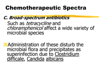 Chemotherapeutic Spectra
C. Broad-spectrum antibiotics
Such as tetracycline and
chloramphenicol affect a wide variety of
microbial species
Administration of these disturb the
microbial flora and precipitates as
superinfection due to Clostridium
difficale, Candida albicans
 