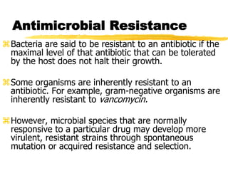 Antimicrobial Resistance
Bacteria are said to be resistant to an antibiotic if the
maximal level of that antibiotic that can be tolerated
by the host does not halt their growth.
Some organisms are inherently resistant to an
antibiotic. For example, gram-negative organisms are
inherently resistant to vancomycin.
However, microbial species that are normally
responsive to a particular drug may develop more
virulent, resistant strains through spontaneous
mutation or acquired resistance and selection.
 