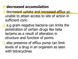  decreased accumulation
 decreased uptake and increased efflux so
unable to attain access to site of action in
sufficient conc.
 e.g gram negative bacteria can limits the
penetration of certain drugs like beta
lactams as a result of alteration in
structure and function of porins
 also presence of efflux pump can limit
levels of a drug in an organism as seen
with tetracyclines
 