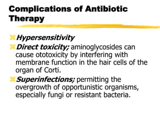 Complications of Antibiotic
Therapy
Hypersensitivity
Direct toxicity; aminoglycosides can
cause ototoxicity by interfering with
membrane function in the hair cells of the
organ of Corti.
Superinfections; permitting the
overgrowth of opportunistic organisms,
especially fungi or resistant bacteria.
 