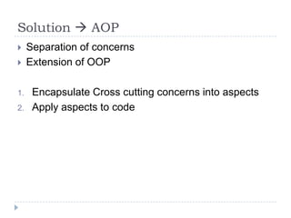 Solution  AOP
    Separation of concerns
    Extension of OOP

1.    Encapsulate Cross cutting concerns into aspects
2.    Apply aspects to code
 