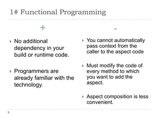 1# Functional Programming

              +                                -
   No additional                  You cannot automatically
    dependency in your              pass context from the
                                    caller to the aspect code
    build or runtime code.
                                   Must modify the code of
   Programmers are                 every method to which
    already familiar with the       you want to add the
    technology.                     aspect.

                                   Aspect composition is less
                                    convenient.
 