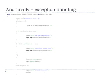 And finally – exception handling
void transfer(Account fromAcc, Account toAcc, int amount, User user)
{
             logger.info("transferring money...");
             if(balance <= 0)
             {
                                throw new IllegalArgumentException ();
             }


             if (! checkUserPermission(user))
             {
                            logger.info("User has no permission.");
                            throw new UnauthorizedUserException();
             }


             if (fromAcc.getBalance() < amount)
             {
                            logger.info("Insufficient Funds, sorry");
                            throw new InsufficientFundsException();
             }
             try
             {
                            fromAcc.withdraw(amount);
                            toAcc.deposit(amount);
             }
             catch(Exception exc)
             {
                            logger.info(“failed transaction.");
                            return;
             }
 