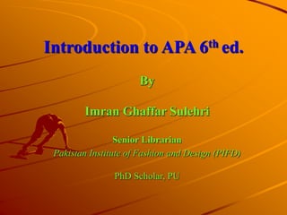 Introduction to APA 6th ed.
By
Imran Ghaffar Sulehri
Senior Librarian
Pakistan Institute of Fashion and Design (PIFD)
PhD Scholar, PU
 