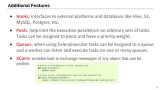 Additional Features
18
● Hooks: interfaces to external platforms and databases like Hive, S3,
MySQL, Postgres, etc.
● Pools: help limit the execution parallelism on arbitrary sets of tasks.
Tasks can be assigned to pools and have a priority weight.
● Queues: when using CeleryExecutor tasks can be assigned to a queue
and a worker can listen and execute tasks on one or many queues.
● XComs: enables task to exchange messages of any object that can be
pickled.
 