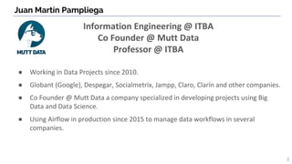 Juan Martín Pampliega
2
Information Engineering @ ITBA
Co Founder @ Mutt Data
Professor @ ITBA
● Working in Data Projects since 2010.
● Globant (Google), Despegar, Socialmetrix, Jampp, Claro, Clarín and other companies.
● Co Founder @ Mutt Data a company specialized in developing projects using Big
Data and Data Science.
● Using Airflow in production since 2015 to manage data workflows in several
companies.
 
