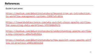 Quizlet 4 part series:
https://medium.com/@dustinstansbury/beyond-cron-an-introduction-
to-workflow-management-systems-19987afcdb5e
https://towardsdatascience.com/why-quizlet-chose-apache-airflow-
for-executing-data-workflows-3f97d40e9571
https://medium.com/@dustinstansbury/understanding-apache-airflow
s-key-concepts-a96efed52b1a
https://medium.com/@dustinstansbury/how-quizlet-uses-apache-airf
low-in-practice-a903cbb5626d
References
28
 