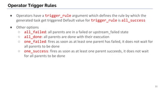 Operator Trigger Rules
30
● Operators have a trigger_rule argument which defines the rule by which the
generated task get triggered Default value for trigger_rule is all_success
● Other options
○ all_failed: all parents are in a failed or upstream_failed state
○ all_done: all parents are done with their execution
○ one_failed: fires as soon as at least one parent has failed, it does not wait for
all parents to be done
○ one_success: fires as soon as at least one parent succeeds, it does not wait
for all parents to be done
 