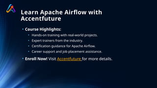 Learn Apache Airflow with
Accentfuture
• Course Highlights:
• Hands-on training with real-world projects.
• Expert trainers from the industry.
• Certification guidance for Apache Airflow.
• Career support and job placement assistance.
• Enroll Now! Visit Accentfuture for more details.
 