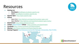 Resources
● Mailing List
○ Developers dev@apex.incubator.apache.org
○ Users users@apex.incubator.apache.org
● Apache Apex http://apex.apache.org/
● Github
○ Apex Core: http://github.com/apache/incubator-apex-core
○ Apex Malhar: http://github.com/apache/incubator-apex-malhar
● DataTorrent: http://www.datatorrent.com
● Twitter @ApacheApex Follow - https://twitter.com/apacheapex
● Facebook https://www.facebook.com/ApacheApex/
● Meetup http://www.meetup.com/topics/apache-apex
● Startup Program Free Enterprise License for Startups, Universities, Non-Profits
 