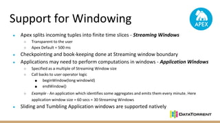 Support for Windowing
● Apex splits incoming tuples into finite time slices - Streaming Windows
○ Transparent to the user
○ Apex Default = 500 ms
● Checkpointing and book-keeping done at Streaming window boundary
● Applications may need to perform computations in windows - Application Windows
○ Specified as a multiple of Streaming Window size
○ Call backs to user operator logic
■ beginWindow(long windowId)
■ endWindow()
○ Example - An application which identifies some aggregates and emits them every minute. Here
application window size = 60 secs = 30 Streaming Windows
● Sliding and Tumbling Application windows are supported natively
 