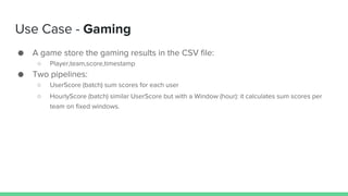 Use Case - Gaming
● A game store the gaming results in the CSV file:
○ Player,team,score,timestamp
● Two pipelines:
○ UserScore (batch) sum scores for each user
○ HourlyScore (batch) similar UserScore but with a Window (hour): it calculates sum scores per
team on fixed windows.
 
