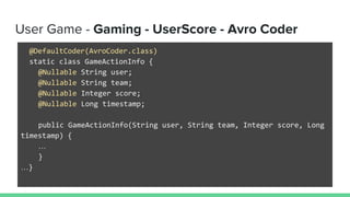 User Game - Gaming - UserScore - Avro Coder
@DefaultCoder(AvroCoder.class)
static class GameActionInfo {
@Nullable String user;
@Nullable String team;
@Nullable Integer score;
@Nullable Long timestamp;
public GameActionInfo(String user, String team, Integer score, Long
timestamp) {
…
}
…}
 