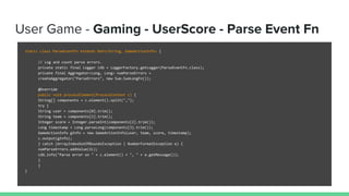 User Game - Gaming - UserScore - Parse Event Fn
static class ParseEventFn extends DoFn<String, GameActionInfo> {
// Log and count parse errors.
private static final Logger LOG = LoggerFactory.getLogger(ParseEventFn.class);
private final Aggregator<Long, Long> numParseErrors =
createAggregator("ParseErrors", new Sum.SumLongFn());
@Override
public void processElement(ProcessContext c) {
String[] components = c.element().split(",");
try {
String user = components[0].trim();
String team = components[1].trim();
Integer score = Integer.parseInt(components[2].trim());
Long timestamp = Long.parseLong(components[3].trim());
GameActionInfo gInfo = new GameActionInfo(user, team, score, timestamp);
c.output(gInfo);
} catch (ArrayIndexOutOfBoundsException | NumberFormatException e) {
numParseErrors.addValue(1L);
LOG.info("Parse error on " + c.element() + ", " + e.getMessage());
}
}
}
 