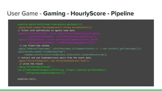 User Game - Gaming - HourlyScore - Pipeline
pipeline.apply(TextIO.Read.from(options.getInput()))
.apply(ParDo.named("ParseGameEvent”).of(new ParseEventFn()))
// filter with byPredicate to ignore some data
.apply("FilterStartTime", Filter.byPredicate((GameActionInfo gInfo)
-> gInfo.getTimestamp() > startMinTimestamp.getMillis()))
.apply("FilterEndTime", Filter.byPredicate((GameActionInfo gInfo)
-> gInfo.getTimestamp() < stopMinTimestamp.getMillis()))
// use fixed-time window
.apply("AddEventTimestamps", WithTimestamps.of((GameActionInfo i) -> new Instant(i.getTimestamp())))
.apply(Window.named("FixedWindowsTeam")
.<GameActionInfo>into(FixedWindows.of(Duration.standardMinutes(60)))
// extract and sum teamname/score pairs from the event data.
.apply("ExtractTeamScore", new ExtractAndSumScore("team"))
// write the result
.apply("WriteTeamScoreSums",
new WriteWindowedToBigQuery<KV<String, Integer>>(options.getTableName(),
configureWindowedTableWrite()));
pipeline.run();
 