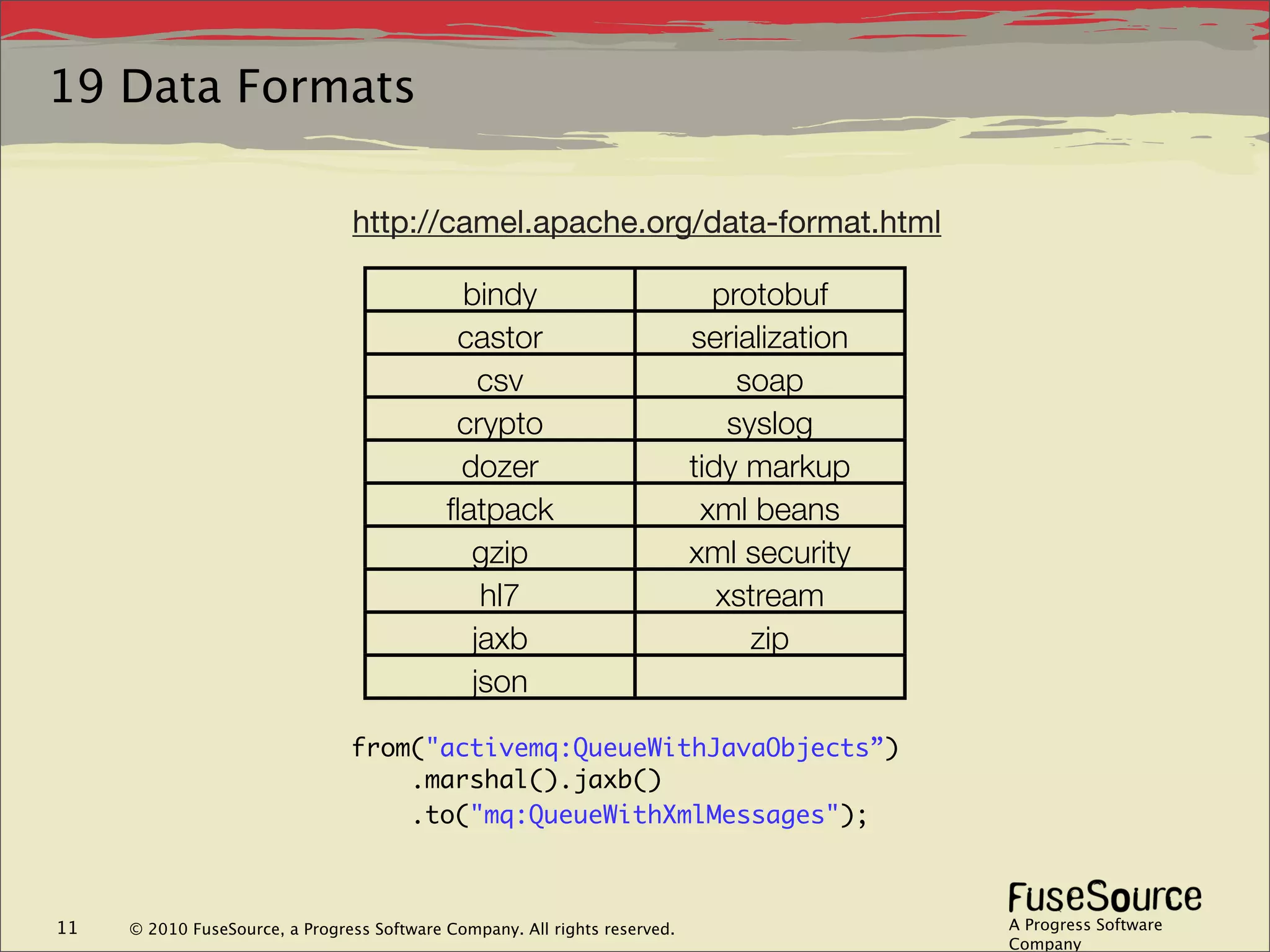 19 Data Formats

                                http://camel.apache.org/data-format.html

                                             bindy                            protobuf
                                             castor                         serialization
                                               csv                               soap
                                             crypto                             syslog
                                             dozer                          tidy markup
                                            ﬂatpack                          xml beans
                                              gzip                          xml security
                                               hl7                             xstream
                                              jaxb                                zip
                                              json

                                from("activemq:QueueWithJavaObjects”)
                                    .marshal().jaxb()
                                    .to("mq:QueueWithXmlMessages");



11   © 2010 FuseSource, a Progress Software Company. All rights reserved.                   A Progress Software
                                                                                            Company
 