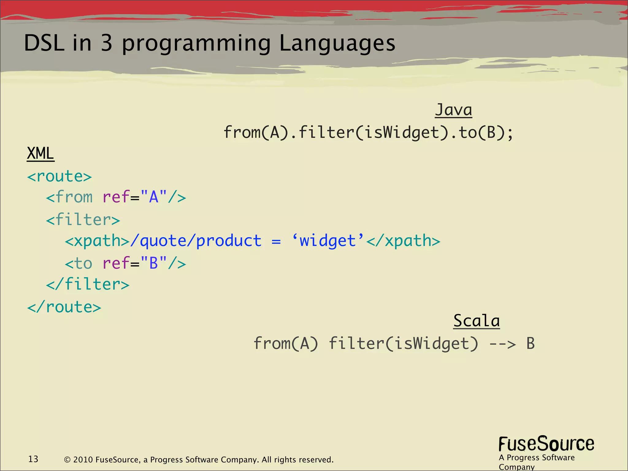 DSL in 3 programming Languages

                                                                   Java
                                             from(A).filter(isWidget).to(B);
XML
<route>
  <from ref="A"/>
  <filter>
    <xpath>/quote/product = ‘widget’</xpath>
    <to ref="B"/>
  </filter>
</route>
                                                                         Scala
                                                    from(A) filter(isWidget) --> B




13   © 2010 FuseSource, a Progress Software Company. All rights reserved.     A Progress Software
                                                                              Company
 