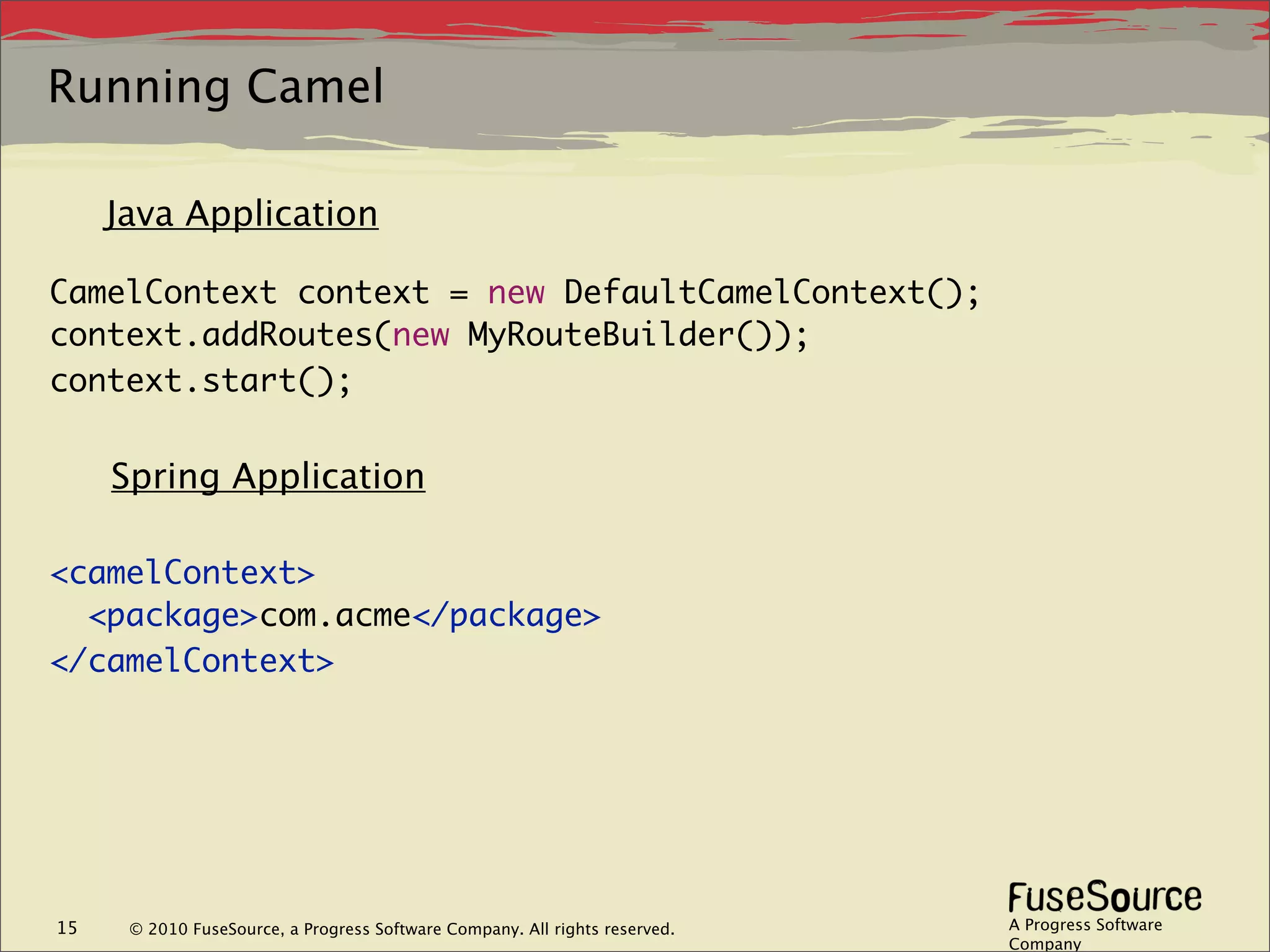 Running Camel

     Java Application

CamelContext context = new DefaultCamelContext();
context.addRoutes(new MyRouteBuilder());
context.start();


     Spring Application

<camelContext>
  <package>com.acme</package>
</camelContext>




15    © 2010 FuseSource, a Progress Software Company. All rights reserved.   A Progress Software
                                                                             Company
 